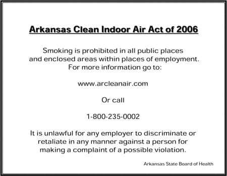 Arkansas Clean Indoor Air Act of 2006: Smoking is prohibited in all public places and enclosed areas within places of employment. For more information go to www.arcleanair.com Or call 1-800-235-0002. It is unlawful for any employer to discriminate or retaliate in any manner against a person for making a complaint of a possible violation. Arkansas State Board of Health